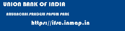 UNION BANK OF INDIA  ARUNACHAL PRADESH PAPUM PARE    ifsc code